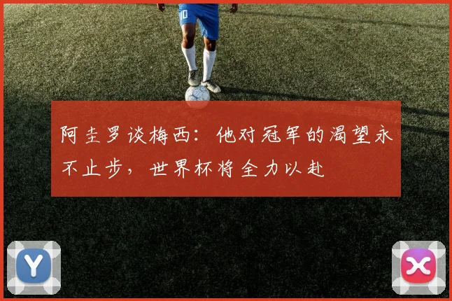 阿圭罗谈梅西：他对冠军的渴望永不止步，世界杯将全力以赴