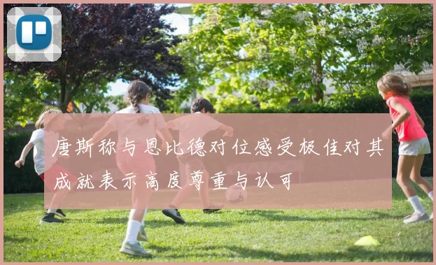 唐斯称与恩比德对位感受极佳对其成就表示高度尊重与认可