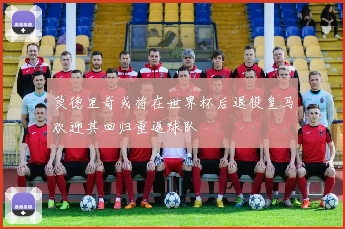 莫德里奇或将在世界杯后退役皇马欢迎其回归重返球队