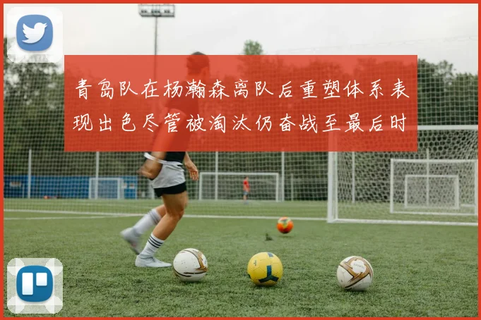 青岛队在杨瀚森离队后重塑体系表现出色尽管被淘汰仍奋战至最后时刻