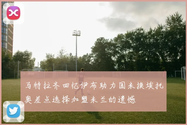 马特拉齐回忆伊布助力国米换埃托奥差点选择加盟米兰的遗憾
