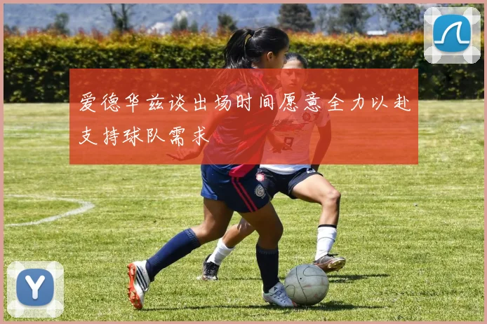 爱德华兹谈出场时间愿意全力以赴支持球队需求