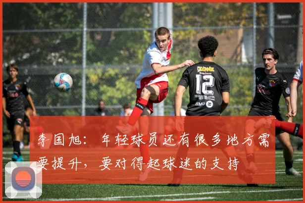 李国旭：年轻球员还有很多地方需要提升，要对得起球迷的支持
