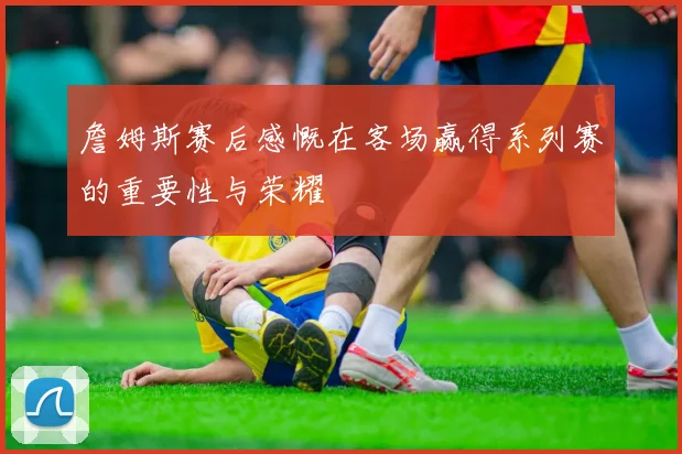 詹姆斯赛后感慨在客场赢得系列赛的重要性与荣耀