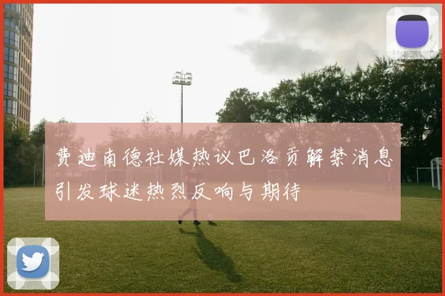 费迪南德社媒热议巴洛贡解禁消息引发球迷热烈反响与期待