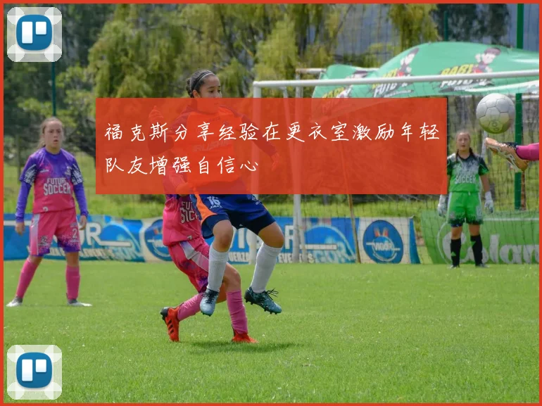福克斯分享经验在更衣室激励年轻队友增强自信心