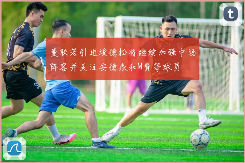 曼联若引进埃德松将继续加强中场阵容并关注安德森和M费等球员