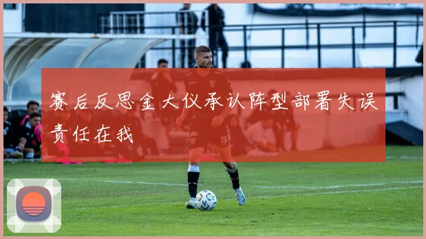 赛后反思金大仪承认阵型部署失误责任在我